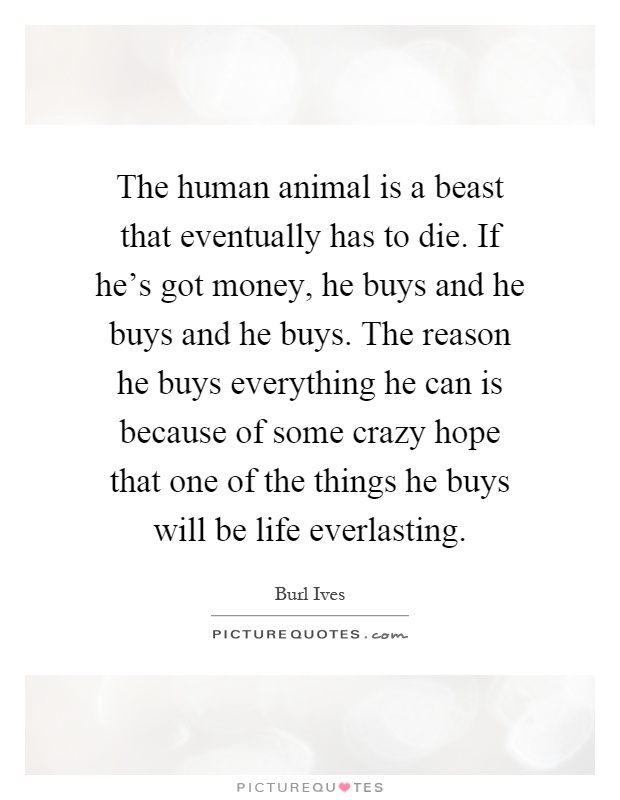 The human animal is a beast that eventually has to die. If he's got money, he buys and he buys and he buys. The reason he buys everything he can is because of some crazy hope that one of the things he buys will be life everlasting Picture Quote #1