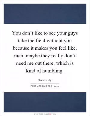 You don’t like to see your guys take the field without you because it makes you feel like, man, maybe they really don’t need me out there, which is kind of humbling Picture Quote #1