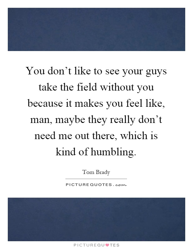 You don't like to see your guys take the field without you because it makes you feel like, man, maybe they really don't need me out there, which is kind of humbling Picture Quote #1