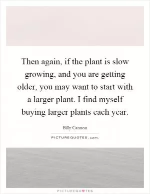 Then again, if the plant is slow growing, and you are getting older, you may want to start with a larger plant. I find myself buying larger plants each year Picture Quote #1