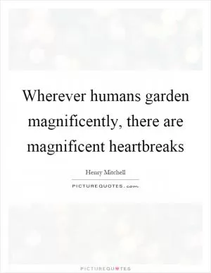 Wherever humans garden magnificently, there are magnificent heartbreaks Picture Quote #1