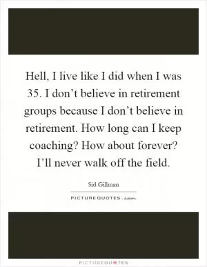 Hell, I live like I did when I was 35. I don’t believe in retirement groups because I don’t believe in retirement. How long can I keep coaching? How about forever? I’ll never walk off the field Picture Quote #1