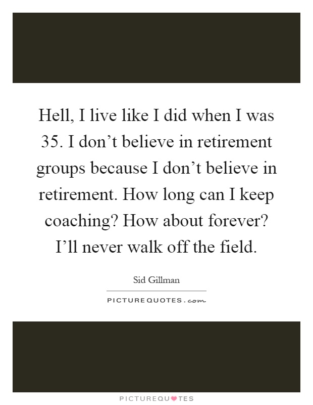 Hell, I live like I did when I was 35. I don't believe in retirement groups because I don't believe in retirement. How long can I keep coaching? How about forever? I'll never walk off the field Picture Quote #1