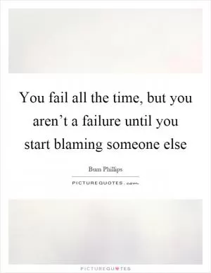 You fail all the time, but you aren’t a failure until you start blaming someone else Picture Quote #1