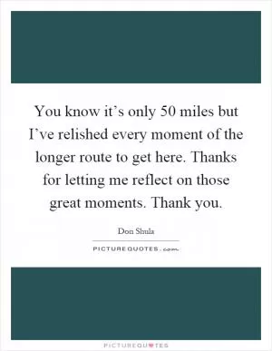 You know it’s only 50 miles but I’ve relished every moment of the longer route to get here. Thanks for letting me reflect on those great moments. Thank you Picture Quote #1