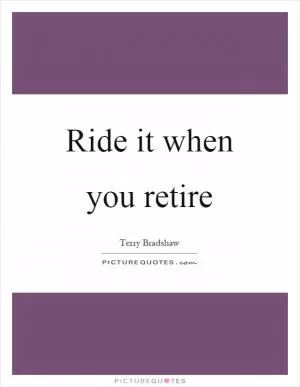 Ride it when you retire Picture Quote #1
