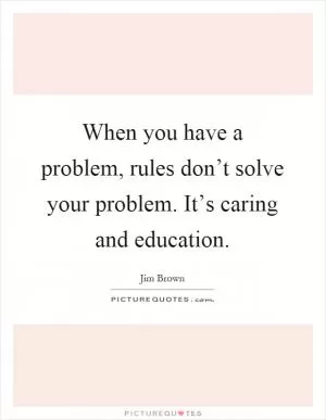 When you have a problem, rules don’t solve your problem. It’s caring and education Picture Quote #1
