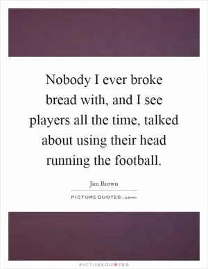Nobody I ever broke bread with, and I see players all the time, talked about using their head running the football Picture Quote #1