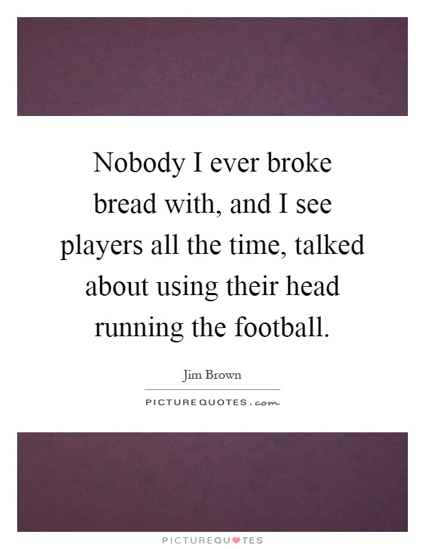 Nobody I ever broke bread with, and I see players all the time, talked about using their head running the football Picture Quote #1
