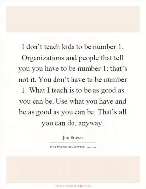 I don’t teach kids to be number 1. Organizations and people that tell you you have to be number 1; that’s not it. You don’t have to be number 1. What I teach is to be as good as you can be. Use what you have and be as good as you can be. That’s all you can do, anyway Picture Quote #1