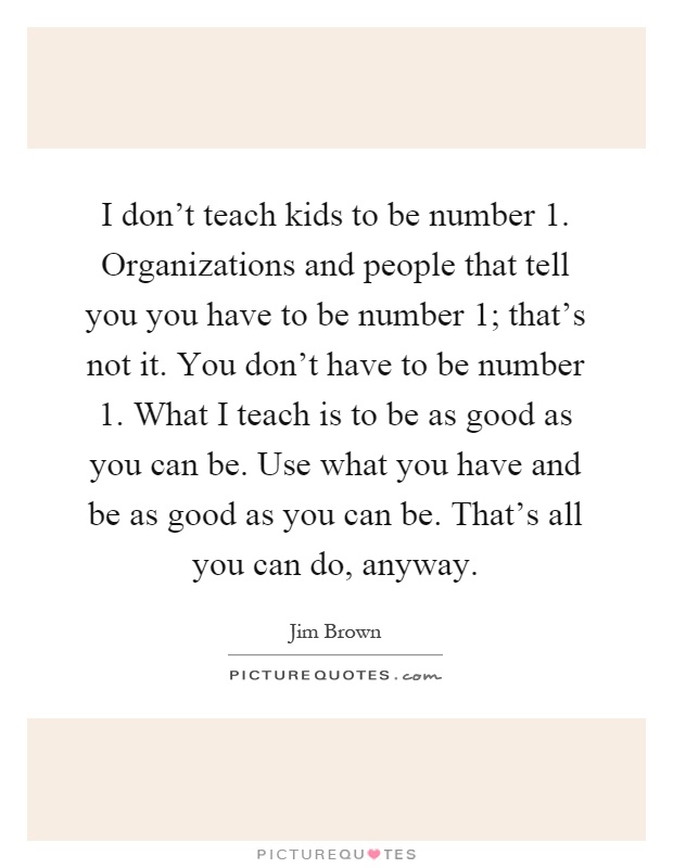 I don't teach kids to be number 1. Organizations and people that tell you you have to be number 1; that's not it. You don't have to be number 1. What I teach is to be as good as you can be. Use what you have and be as good as you can be. That's all you can do, anyway Picture Quote #1