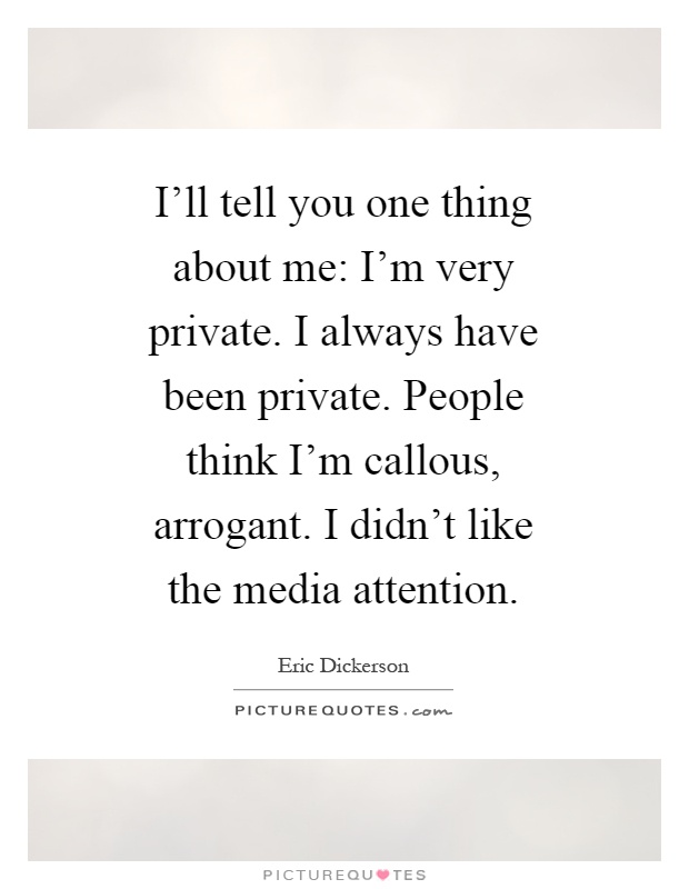 I'll tell you one thing about me: I'm very private. I always have been private. People think I'm callous, arrogant. I didn't like the media attention Picture Quote #1