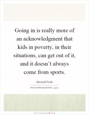 Going in is really more of an acknowledgment that kids in poverty, in their situations, can get out of it, and it doesn’t always come from sports Picture Quote #1