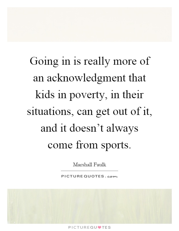 Going in is really more of an acknowledgment that kids in poverty, in their situations, can get out of it, and it doesn't always come from sports Picture Quote #1