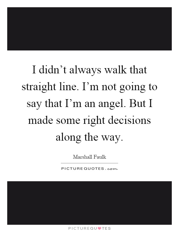 I didn't always walk that straight line. I'm not going to say that I'm an angel. But I made some right decisions along the way Picture Quote #1