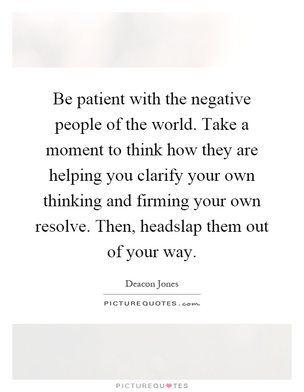 Be patient with the negative people of the world. Take a moment to think how they are helping you clarify your own thinking and firming your own resolve. Then, headslap them out of your way Picture Quote #1
