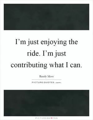 I’m just enjoying the ride. I’m just contributing what I can Picture Quote #1