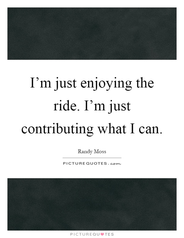 I'm just enjoying the ride. I'm just contributing what I can Picture Quote #1