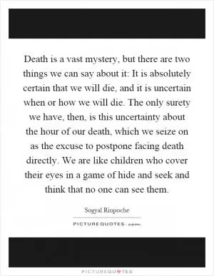 Death is a vast mystery, but there are two things we can say about it: It is absolutely certain that we will die, and it is uncertain when or how we will die. The only surety we have, then, is this uncertainty about the hour of our death, which we seize on as the excuse to postpone facing death directly. We are like children who cover their eyes in a game of hide and seek and think that no one can see them Picture Quote #1