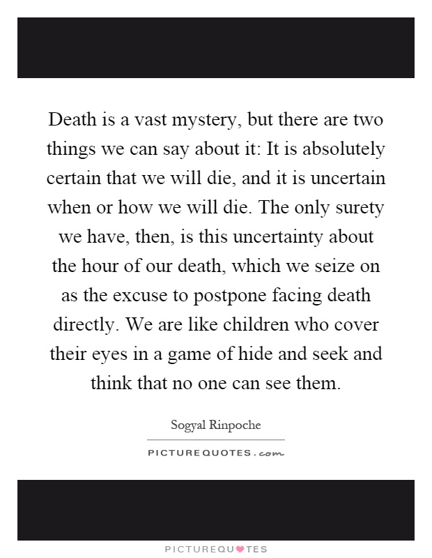 Death is a vast mystery, but there are two things we can say about it: It is absolutely certain that we will die, and it is uncertain when or how we will die. The only surety we have, then, is this uncertainty about the hour of our death, which we seize on as the excuse to postpone facing death directly. We are like children who cover their eyes in a game of hide and seek and think that no one can see them Picture Quote #1