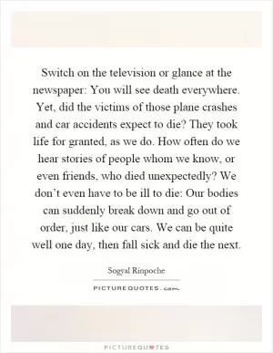 Switch on the television or glance at the newspaper: You will see death everywhere. Yet, did the victims of those plane crashes and car accidents expect to die? They took life for granted, as we do. How often do we hear stories of people whom we know, or even friends, who died unexpectedly? We don’t even have to be ill to die: Our bodies can suddenly break down and go out of order, just like our cars. We can be quite well one day, then fall sick and die the next Picture Quote #1