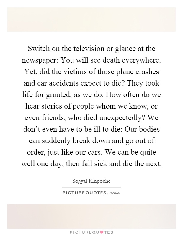 Switch on the television or glance at the newspaper: You will see death everywhere. Yet, did the victims of those plane crashes and car accidents expect to die? They took life for granted, as we do. How often do we hear stories of people whom we know, or even friends, who died unexpectedly? We don't even have to be ill to die: Our bodies can suddenly break down and go out of order, just like our cars. We can be quite well one day, then fall sick and die the next Picture Quote #1