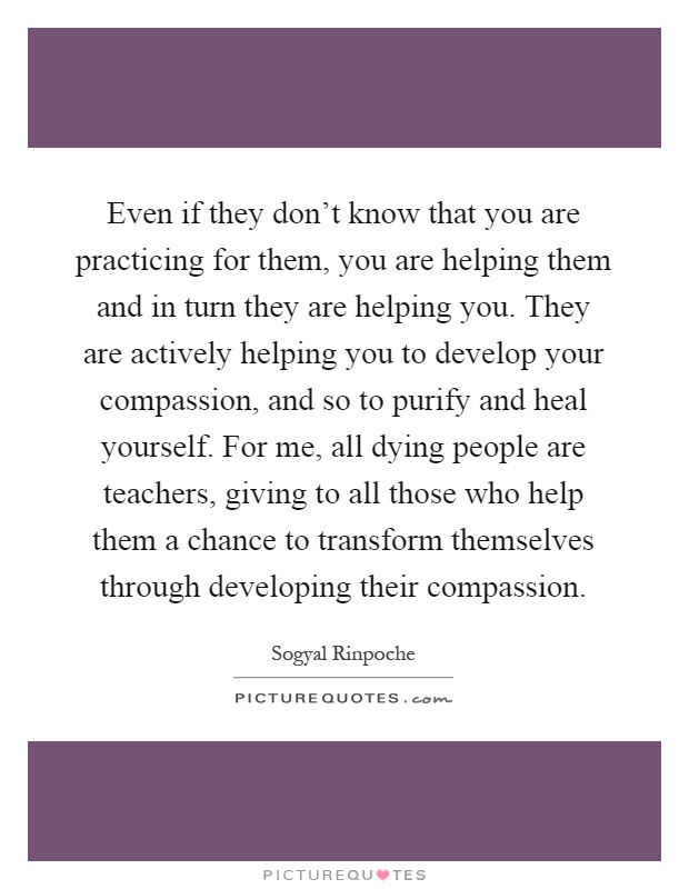 Even if they don't know that you are practicing for them, you are helping them and in turn they are helping you. They are actively helping you to develop your compassion, and so to purify and heal yourself. For me, all dying people are teachers, giving to all those who help them a chance to transform themselves through developing their compassion Picture Quote #1
