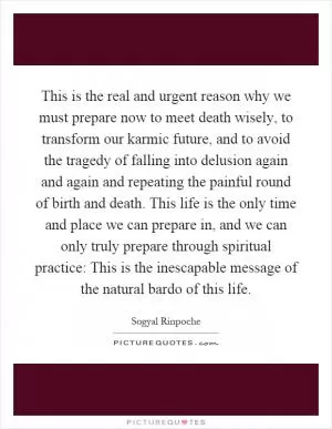 This is the real and urgent reason why we must prepare now to meet death wisely, to transform our karmic future, and to avoid the tragedy of falling into delusion again and again and repeating the painful round of birth and death. This life is the only time and place we can prepare in, and we can only truly prepare through spiritual practice: This is the inescapable message of the natural bardo of this life Picture Quote #1