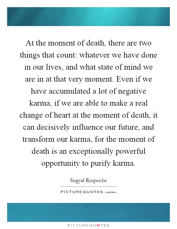 At the moment of death, there are two things that count: whatever we have done in our lives, and what state of mind we are in at that very moment. Even if we have accumulated a lot of negative karma, if we are able to make a real change of heart at the moment of death, it can decisively influence our future, and transform our karma, for the moment of death is an exceptionally powerful opportunity to purify karma Picture Quote #1
