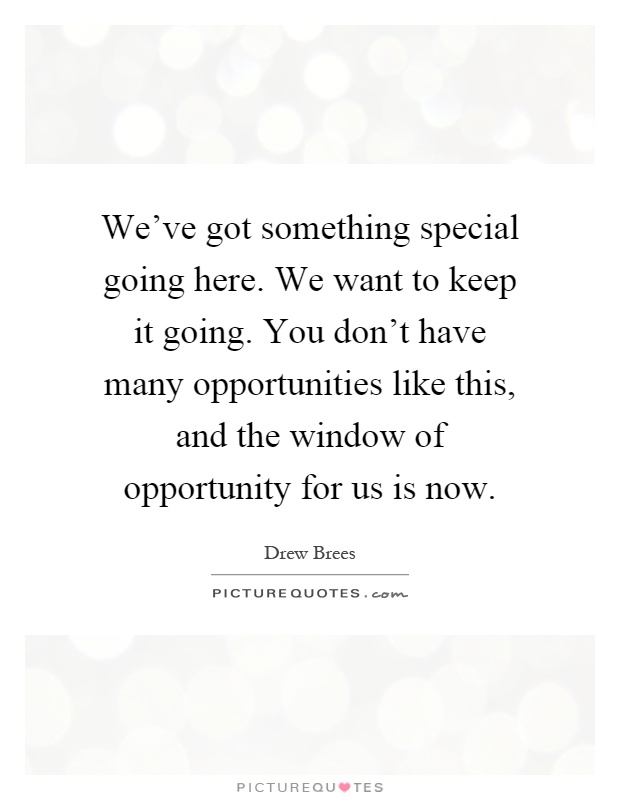We've got something special going here. We want to keep it going. You don't have many opportunities like this, and the window of opportunity for us is now Picture Quote #1