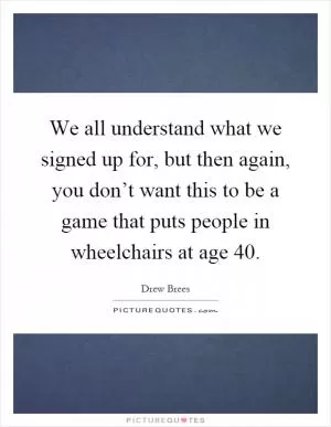 We all understand what we signed up for, but then again, you don’t want this to be a game that puts people in wheelchairs at age 40 Picture Quote #1