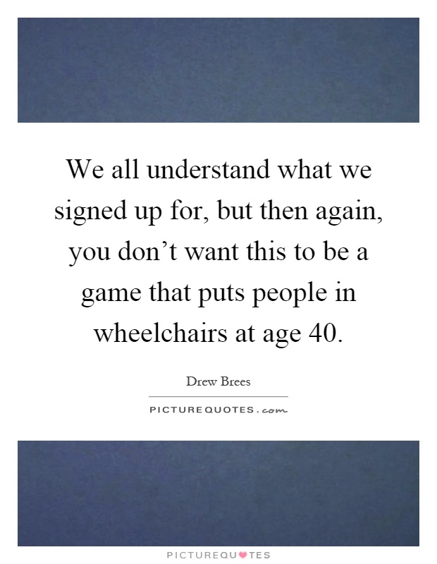We all understand what we signed up for, but then again, you don't want this to be a game that puts people in wheelchairs at age 40 Picture Quote #1