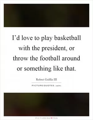 I’d love to play basketball with the president, or throw the football around or something like that Picture Quote #1