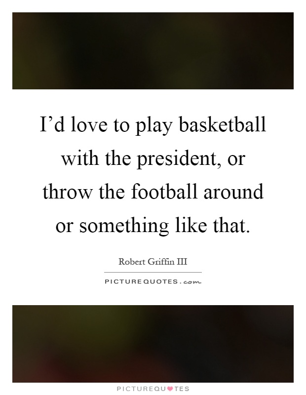 I'd love to play basketball with the president, or throw the football around or something like that Picture Quote #1