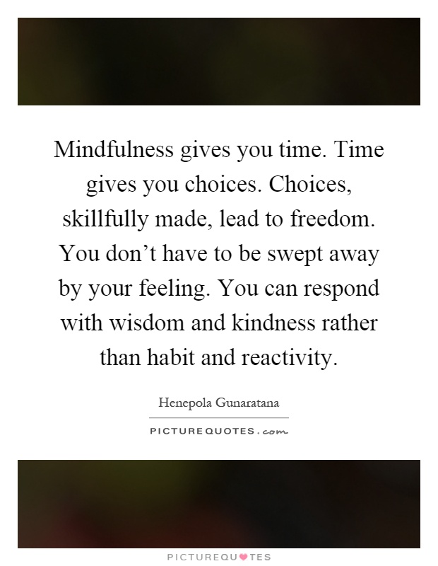 Mindfulness gives you time. Time gives you choices. Choices, skillfully made, lead to freedom. You don't have to be swept away by your feeling. You can respond with wisdom and kindness rather than habit and reactivity Picture Quote #1