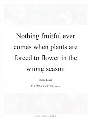 Nothing fruitful ever comes when plants are forced to flower in the wrong season Picture Quote #1