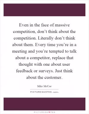Even in the face of massive competition, don’t think about the competition. Literally don’t think about them. Every time you’re in a meeting and you’re tempted to talk about a competitor, replace that thought with one about user feedback or surveys. Just think about the customer Picture Quote #1