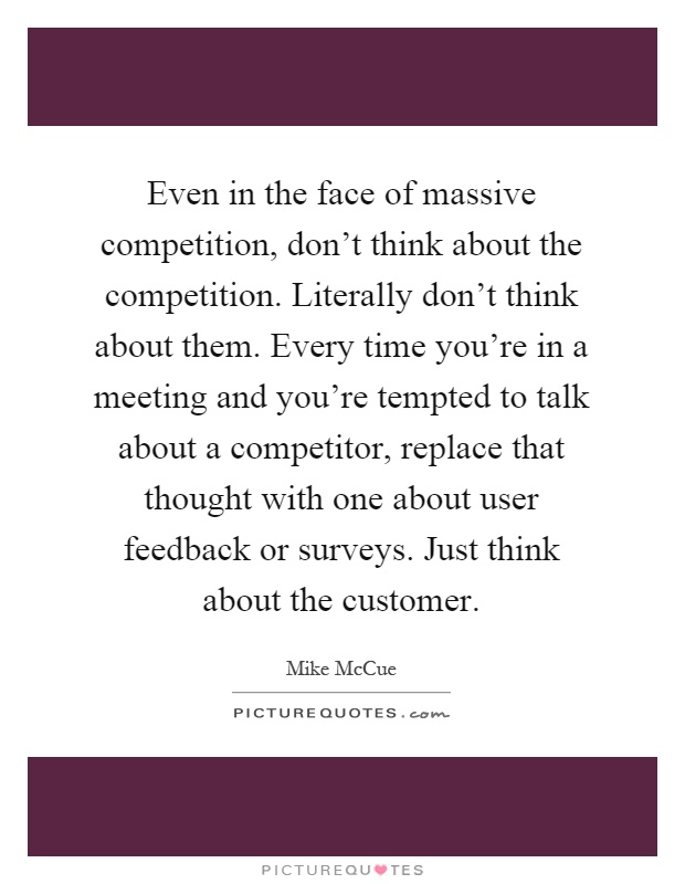 Even in the face of massive competition, don't think about the competition. Literally don't think about them. Every time you're in a meeting and you're tempted to talk about a competitor, replace that thought with one about user feedback or surveys. Just think about the customer Picture Quote #1