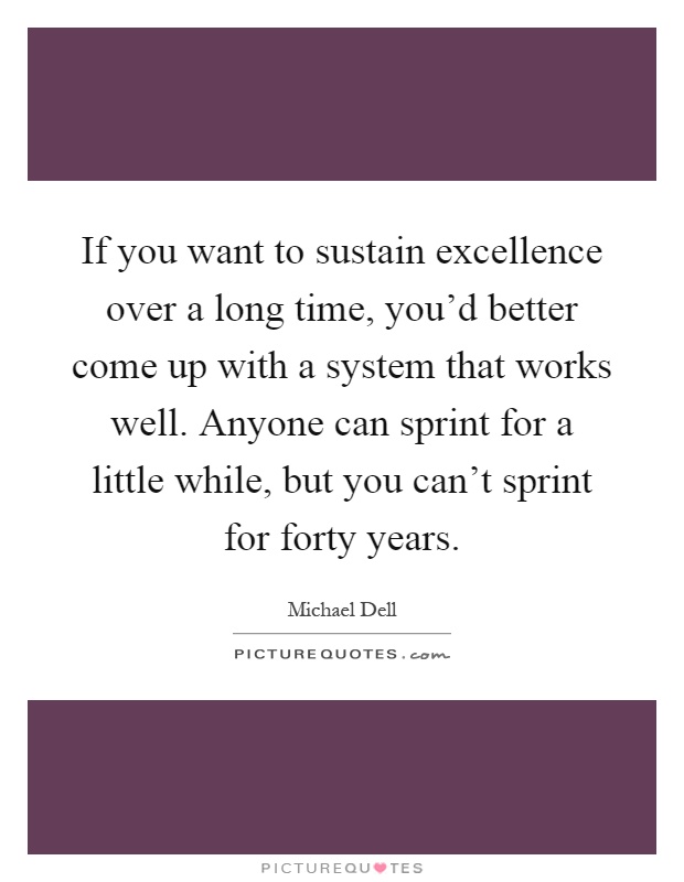 If you want to sustain excellence over a long time, you'd better come up with a system that works well. Anyone can sprint for a little while, but you can't sprint for forty years Picture Quote #1