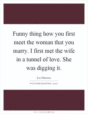 Funny thing how you first meet the woman that you marry. I first met the wife in a tunnel of love. She was digging it Picture Quote #1
