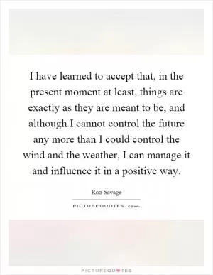 I have learned to accept that, in the present moment at least, things are exactly as they are meant to be, and although I cannot control the future any more than I could control the wind and the weather, I can manage it and influence it in a positive way Picture Quote #1