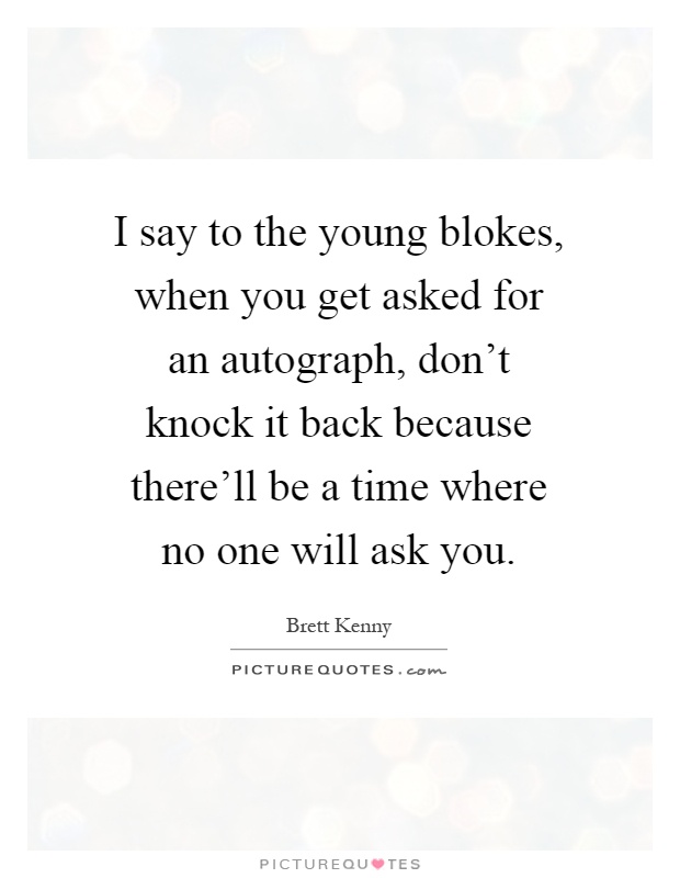 I say to the young blokes, when you get asked for an autograph, don't knock it back because there'll be a time where no one will ask you Picture Quote #1
