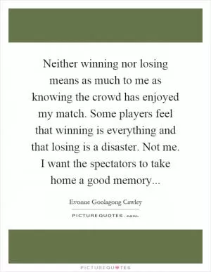 Neither winning nor losing means as much to me as knowing the crowd has enjoyed my match. Some players feel that winning is everything and that losing is a disaster. Not me. I want the spectators to take home a good memory Picture Quote #1