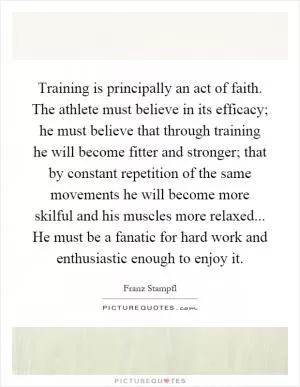 Training is principally an act of faith. The athlete must believe in its efficacy; he must believe that through training he will become fitter and stronger; that by constant repetition of the same movements he will become more skilful and his muscles more relaxed... He must be a fanatic for hard work and enthusiastic enough to enjoy it Picture Quote #1