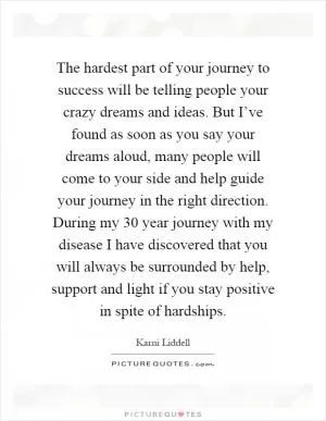 The hardest part of your journey to success will be telling people your crazy dreams and ideas. But I’ve found as soon as you say your dreams aloud, many people will come to your side and help guide your journey in the right direction. During my 30 year journey with my disease I have discovered that you will always be surrounded by help, support and light if you stay positive in spite of hardships Picture Quote #1