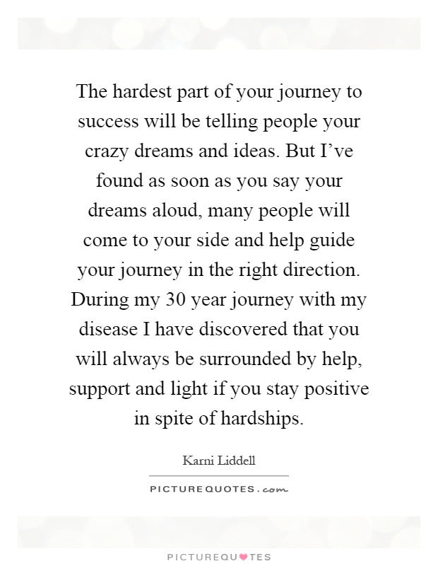 The hardest part of your journey to success will be telling people your crazy dreams and ideas. But I've found as soon as you say your dreams aloud, many people will come to your side and help guide your journey in the right direction. During my 30 year journey with my disease I have discovered that you will always be surrounded by help, support and light if you stay positive in spite of hardships Picture Quote #1