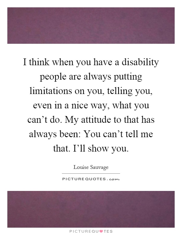 I think when you have a disability people are always putting limitations on you, telling you, even in a nice way, what you can't do. My attitude to that has always been: You can't tell me that. I'll show you Picture Quote #1