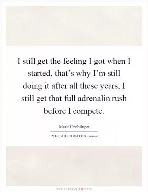 I still get the feeling I got when I started, that’s why I’m still doing it after all these years, I still get that full adrenalin rush before I compete Picture Quote #1
