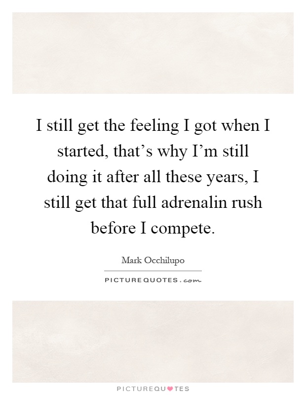 I still get the feeling I got when I started, that's why I'm still doing it after all these years, I still get that full adrenalin rush before I compete Picture Quote #1