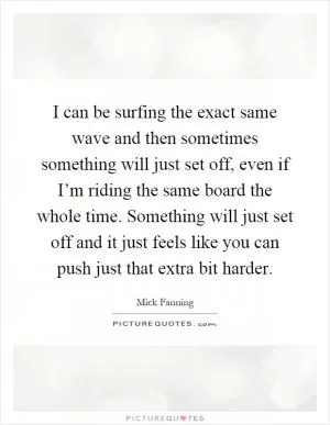 I can be surfing the exact same wave and then sometimes something will just set off, even if I’m riding the same board the whole time. Something will just set off and it just feels like you can push just that extra bit harder Picture Quote #1